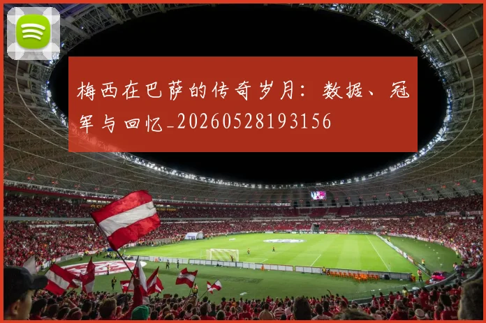 梅西在巴萨的传奇岁月：数据、冠军与回忆_20260528193156