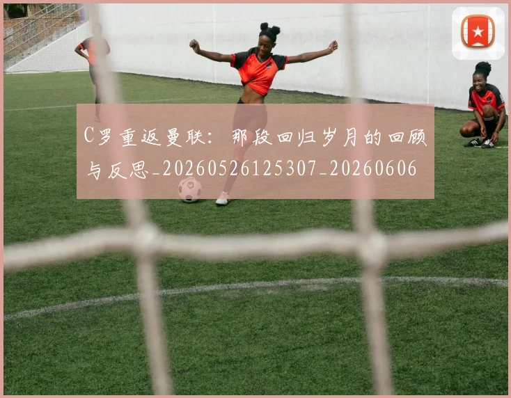 C罗重返曼联：那段回归岁月的回顾与反思_20260526125307_20260606165553