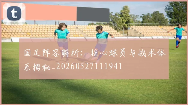 国足阵容解析:核心球员与战术体系揭秘_20260527111941