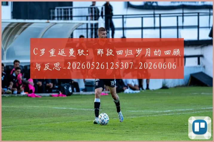 C罗重返曼联:那段回归岁月的回顾与反思_20260526125307_20260606165553