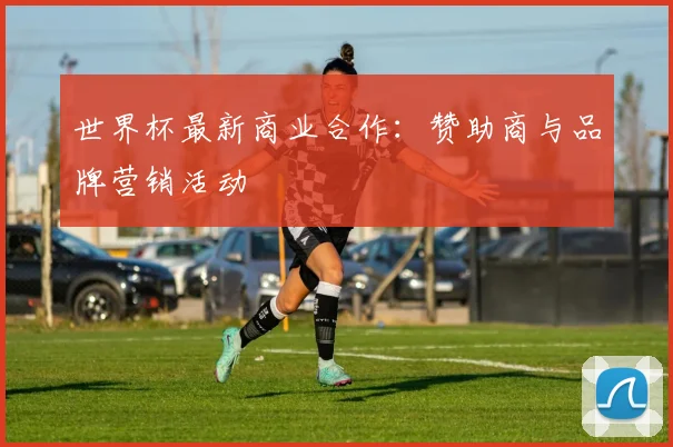 世界杯最新商业合作:赞助商与品牌营销活动