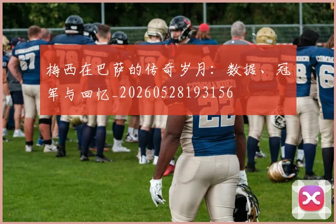梅西在巴萨的传奇岁月：数据、冠军与回忆_20260528193156